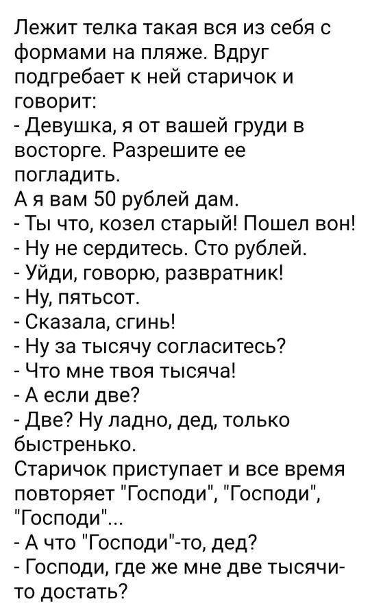 Лежит телка такая вся из себя с формами на пляже Вдруг подгребает ней старичок и ГОВОРИТ Девушка я от вашей груди в восторге Разрешите ее погладить А я вам 50 рублей дам Ты что козел старый Пошел вон Ну не сердитесь Сто рублей Уйди говорю развратник Ну пятьсот Сказала сгинь Ну за тысячу согласитесь Что мне твоя тысяча А если две Две Ну ладно дед только быстренько Старичок приступает и все время по