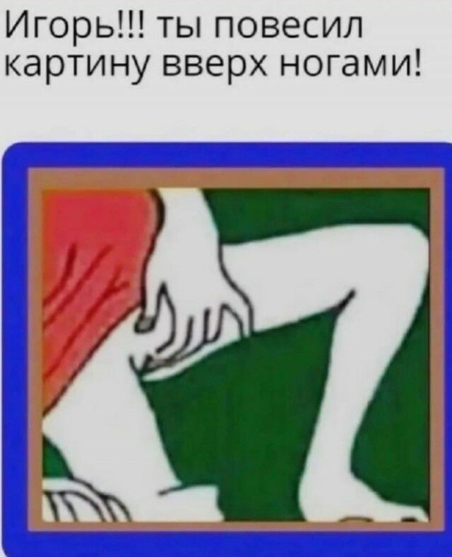 Игорь ты повесил картину вверх ногами