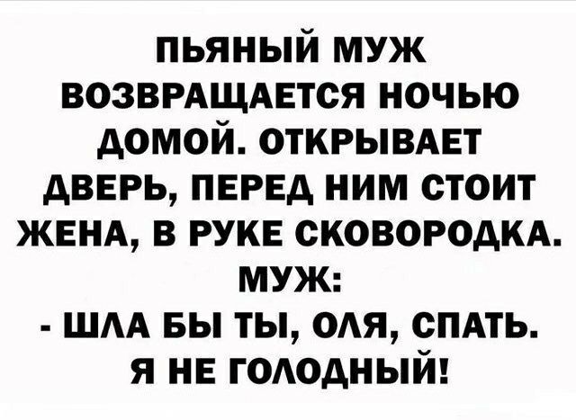 ПЬЯНЫЙ МУЖ ВОЗВРАЩАЕТСЯ НОЧЬЮ ДОМОЙ ОТКРЫВАЕТ ДВЕРЬ ПЕРЕД НИМ СТОИТ ЖЕНА В РУКЕ СКОВОРОДКА МУЖ ШЛА БЫ ТЫ ОЛЯ СПАТЬ Я НЕ ГОЛОДНЫЙ