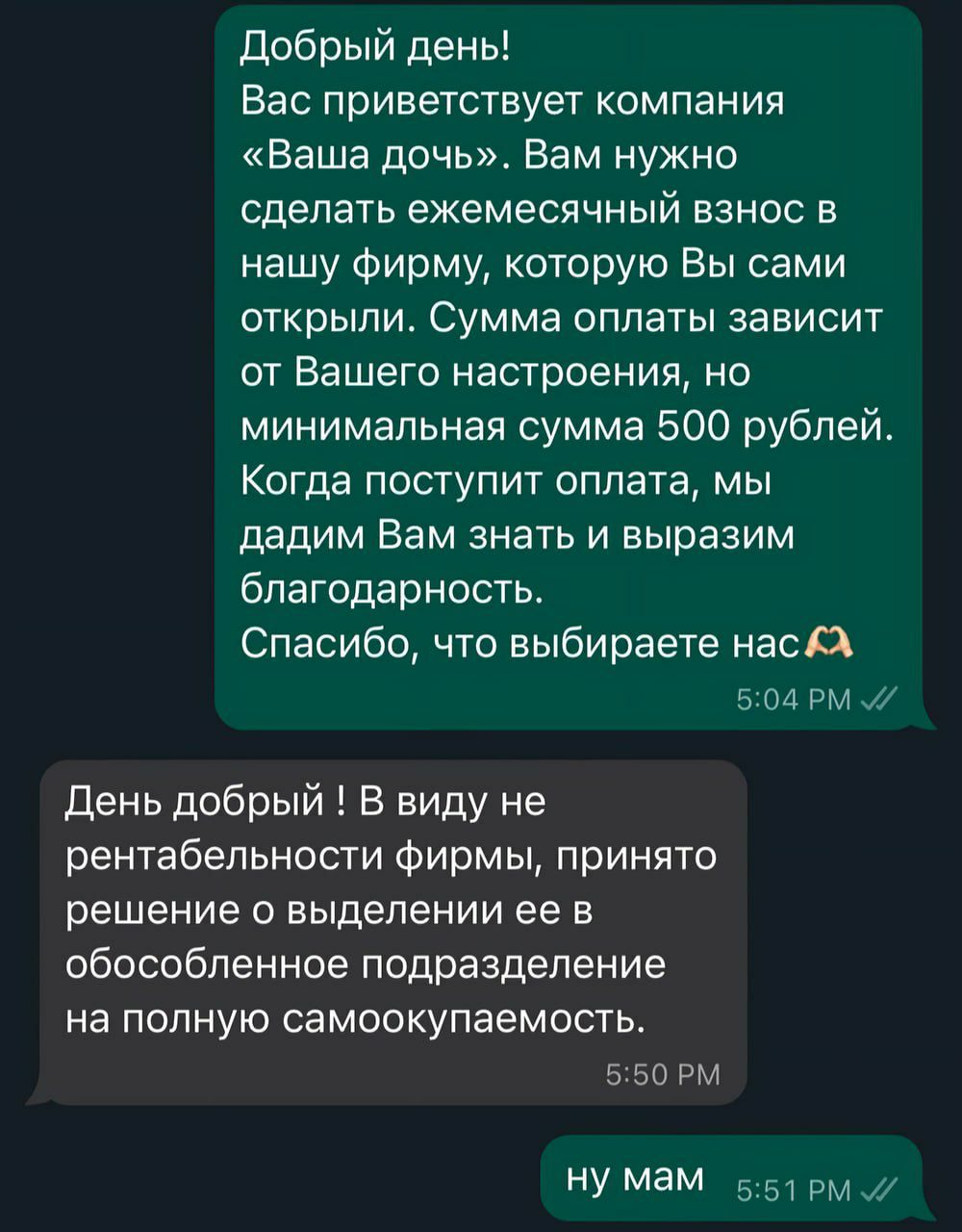 Добрый день Вас приветствует компания Ваша дочь Вам нужно сделать ежемесячный взнос в нашу фирму которую Вы сами открыли Сумма оплаты зависит от Вашего настроения но минимальная сумма 500 рублей Когда поступит оплата мы дадим Вам знать и выразим благодарность Спасибо что выбираете нас Х 504 РМ 7 День добрый В виду не рентабельности фирмы принято ре