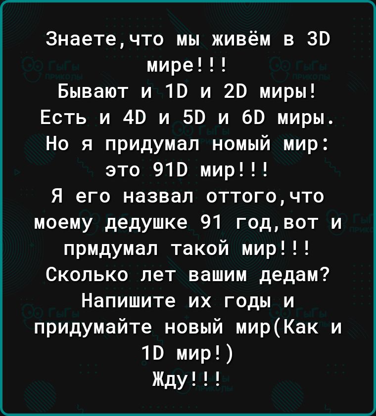 Знаетечто мы живём в 30 мире Бывают и 10 и 20 миры Есть и 40 и 50 и вв миры Но я придумал номый мир это 910 мир Я его назвал оттогочто моему дедушке 91 годвот и прмдумап такой мир Сколько лет вашим дедам Напишите их годы и придумайте новый мирКак и 10 мир Жду