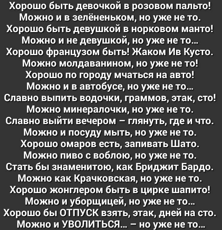 Хорошо быть девочкой в розовом пальто Можно и в зелёненьком но уже не то Хорошо быть девушкой в норковом манто Можно и не девушкой но уже не то Хорошо французом быть Жаком Ив Кусто Можно молдаванином но уже не то Хорошо по городу мчаться на авто Можно и в автобусе но уже не то Славно выпить водочки граммов этак сто Можно минералочки но уже не то Славно выйти вечером глянуть где и что Можно и посуд