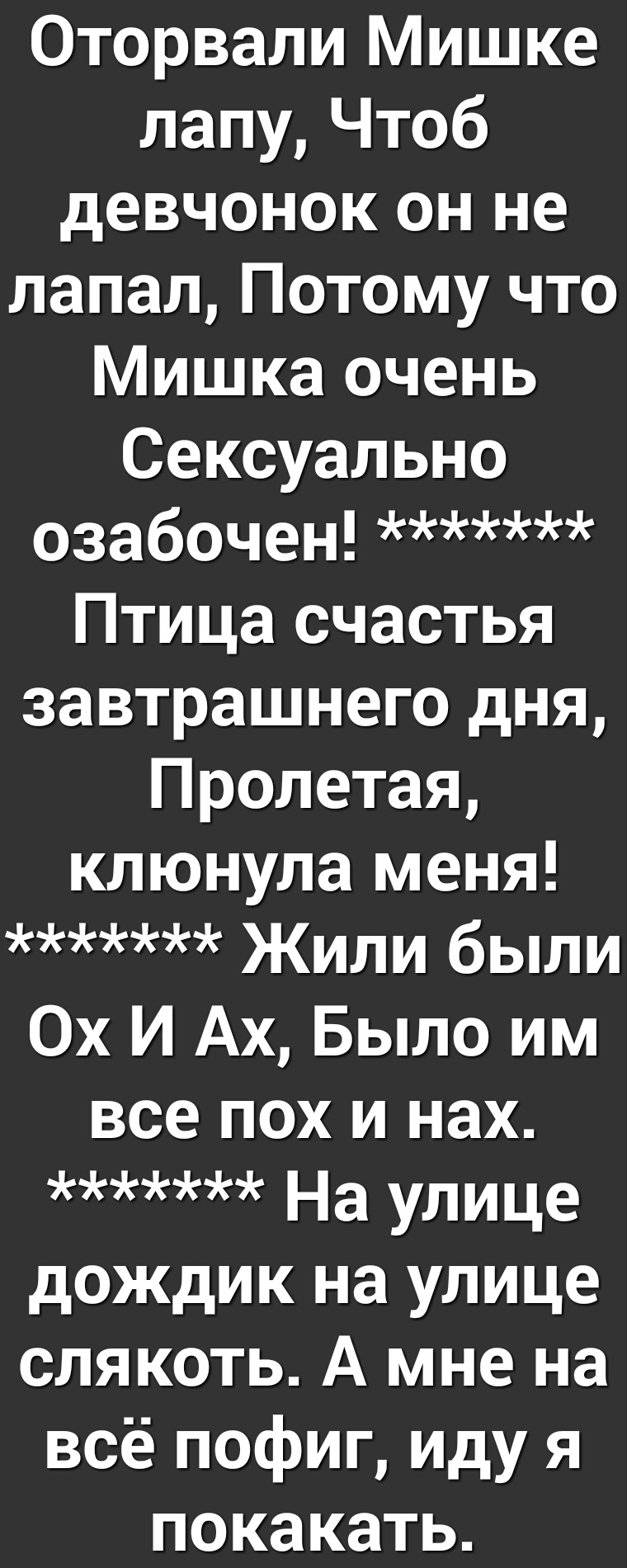 Оторвали Мишке лапуЧтоб девчонок он не лапал Потому что Мишка очень Сексуально озабочен Птица счастья завтрашнего дня Пролетая клюнула меня Жили были Ох И Ах Было им все пох и нах На Улице дождик на улице слякоть А мне на всё пофиг иду я покакать