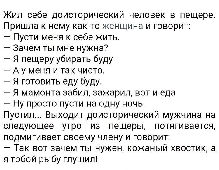 Жил себе доисторический человек в пещере ППИШПЗ К нему както женщина И ГОВОРИТ Пусти меня к себе жить Зачем ты мне нужна Я пещеру убирать буду А у меня и так чисто Я готовить еду буду Я мамонта забил зажарип вот и еда Ну просто пусти на одну ночь Пустил Выходит доисторический мужчина на следующее утро из пещеры потягивается подмигивает своему члену и говорит 7 Так вот зачем ты нужен кожаный хвости