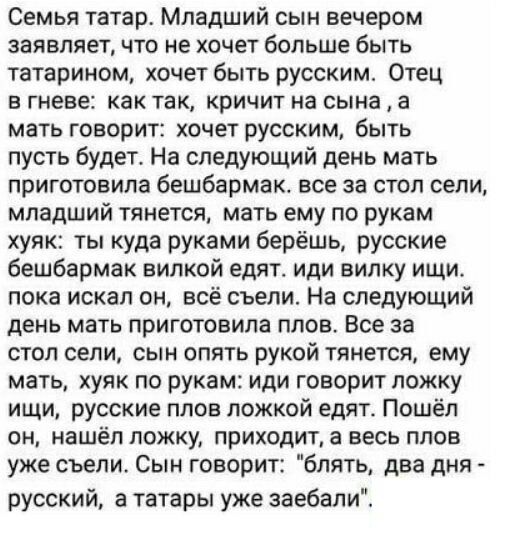 Семья татарт Младший сын вечером заявляет что не хочет больше быть татарином хочет быть русским Отец в гневе как так кричит на сына а мать говорит хочет русским быть пусть будет На следующий день мать приготовила бешбармак все за стол сели младший тянется мать ему по рукам хупк ты куда руками берёшь русские бешбармак вилкой едят иди вилку ищи пока искал он всё съели На следующий день мать приготов
