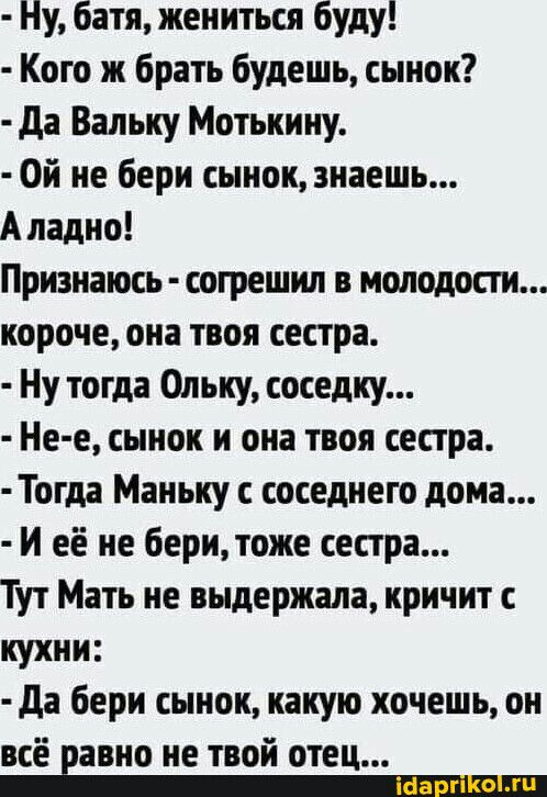 Ну батя жениться буду Кого ж брать будешь сынок да Вальку Мотькину Ой не бери сынок знаешь А ладно Признать согрешил в молодости короче она твоя сестра Ну тогда Ольку соседку Не е сынок и она твоя сестра Тогда Маньку с соседнего дома И её не бери тоже сестра Тут Мать не выдержала кричит с кухни да бери сынок какую хочешь он всё равно не твой отец