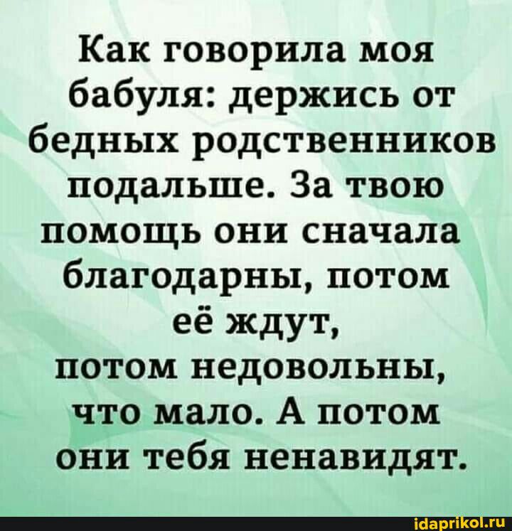 Как говорила моя бабуля держись от бедных родственников подальше За твою помощь они сначала благодарны потом её ждут потом недовольны что мало А потом они тебя ненавидят