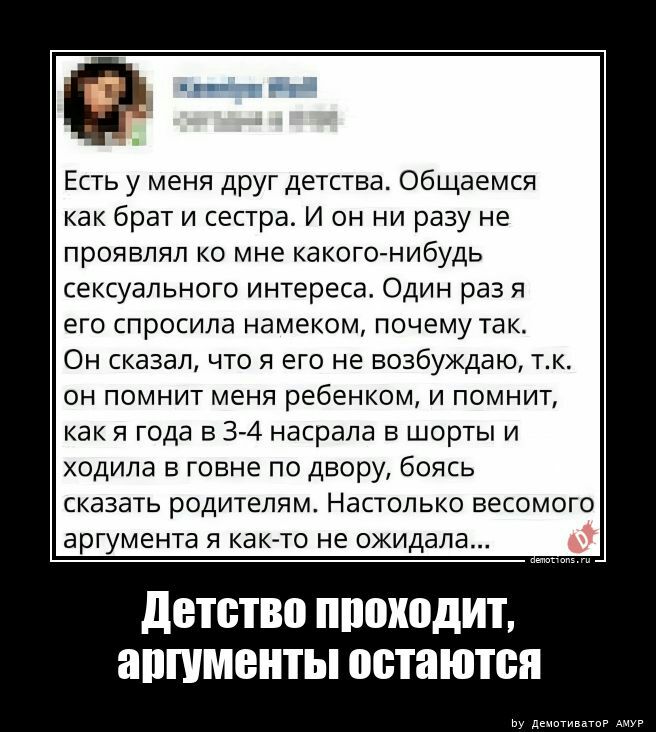 Есть у меня друг детства Общаемся как брат и сестра И он ни разу не проявлял ко мне какогогнибудь сексуального интереса Один раз я его спросила намеком почему так Он сказал что я его не возбуждаю тк он помнит меня ребенком и помнит как 51 года в 3 4 насрала в шорты и ходила говне по двору боясь сказать родителям Настолько весомого аргумента я какчто не ожидала детство проходит апшмситы остаются