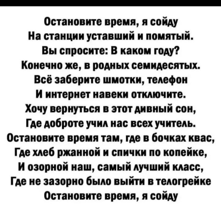 Остановите время я сойду На станции уставший и помятый Вы спросите В каком году Конечно же в родных семидесятых Всі заберите шмотки телефон и интернет навеки отключите Хочу вернуться в этот дивный сон Где доброте учил нас всех учитель Остановите время там где в бочках квас Где моб ржииной и спички по копейке И озорной наш самый лучший класс Где не зазорно было выйти в такои рейке Остановите время 