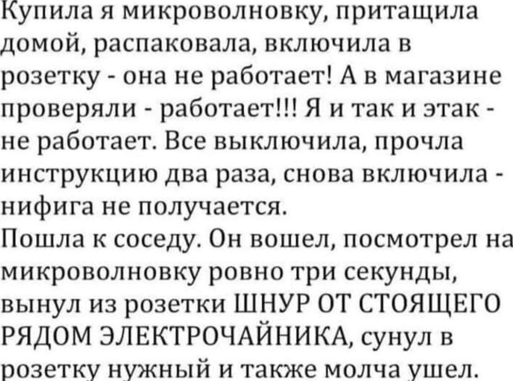Купила я микроволновку притащила домой распаковала включила в розетку она не работает А в магазине проверяли работает Я и так и этак не работает Все выключила прочла инструкцию два раза снова включила нифига не получается Пошла к соседу Он вошел посмотрел на микроволновку ровно три секунды вынул из розетки ШНУР ОТ СТОЯЩЕГО РЯДОМ ЭЛЕКТРОЧАЙНИКА сунул в розетку нужный и также молча ушел