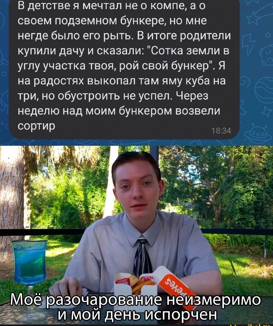 В детстве Я МЕЧТЭЛ не 0 КОМПЭ а О своем подземном бункере НО МНЕ негде было его рыть в итоге родители купили дачу и сказали Сотка земли в углу участка твоя рой свой бункер Я На радОСТЯХ ЕЫКОПЗП там яму Куба на три но обустроить не успел Через неделю над моим бункером возвели сортир