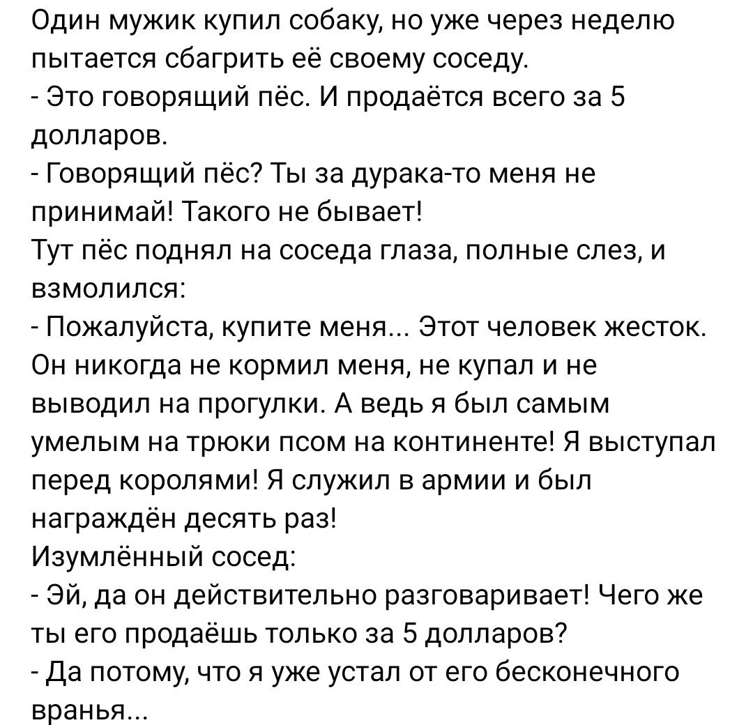 Один мужик купил собаку но уже через неделю пытается сбагрить её своему соседу Это говорящий пес и продаётся всего за 5 долларов Говорящий пёс Ты за дурака то меня не принимай Такого не бывает Тут лес поднял на соседа глаза полные слез и взмолился _ Пожалуйста купите мени Этот человек жесток Он никогда не кормил меня не купап и не выводил а прогулки А ведь я Был самым умелым на трюки псом на конти