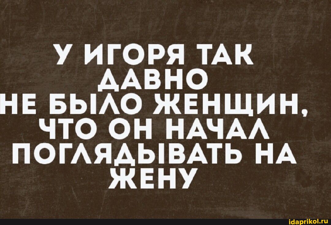 У ИГОРЯ ТАК ААВНО НЕ БЫАО ЖЕНЩИН ЧТО ОН НАЧАА ПОГАЯАЫВАТЬ НА ЖЕНУ