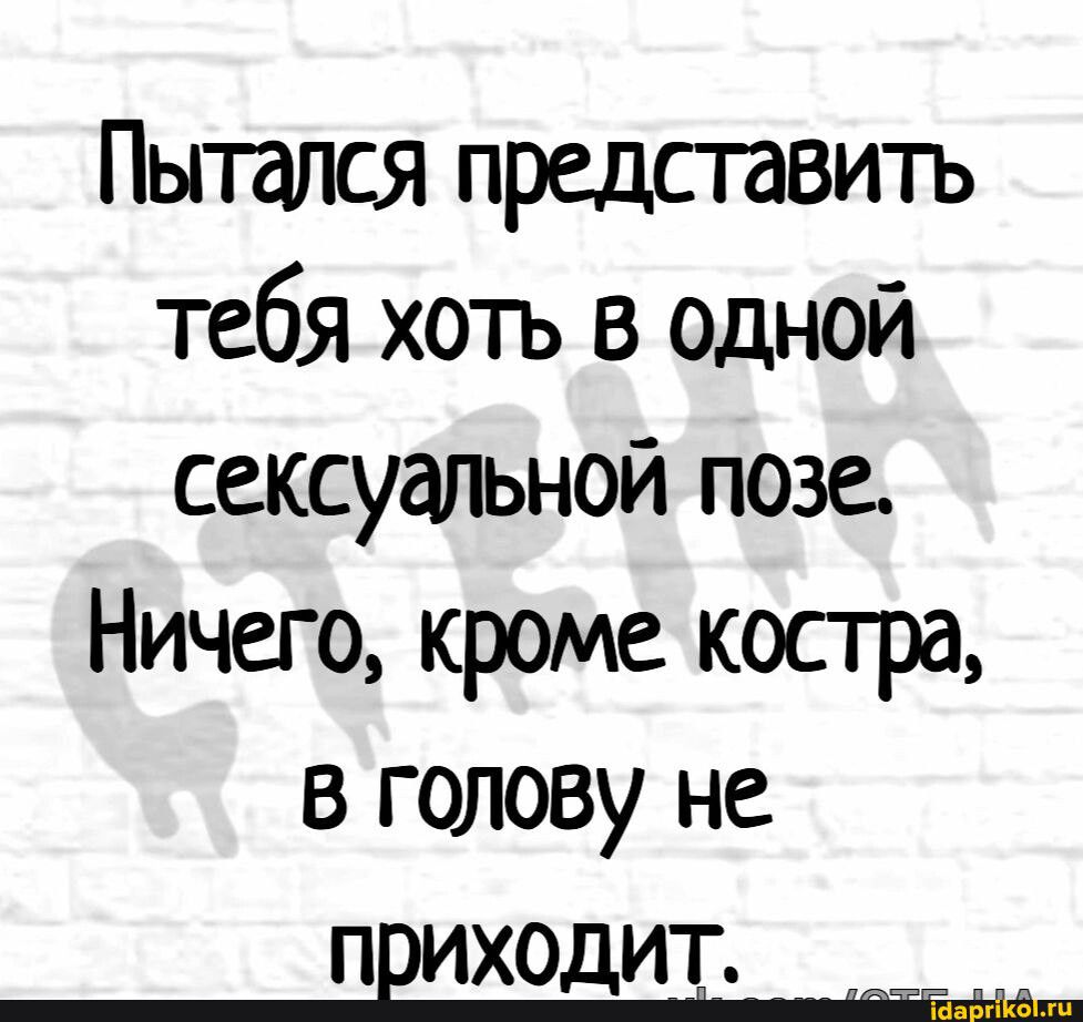 Пытался представить тебя хоть в одной сексуальной позе Ничего кроме костра в голову не ПЕИХОДИТ