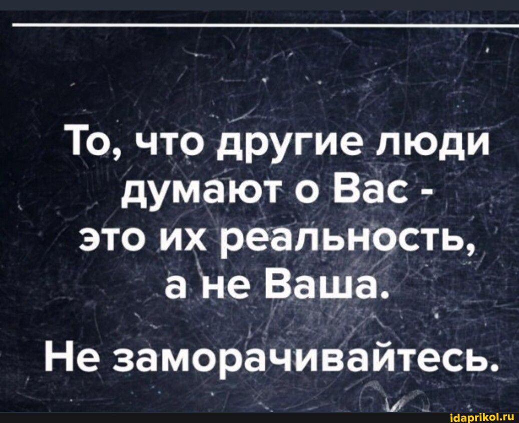 То что другие люди думают о Вас это их реальность а не Ваша Не заморёчивайтесь м