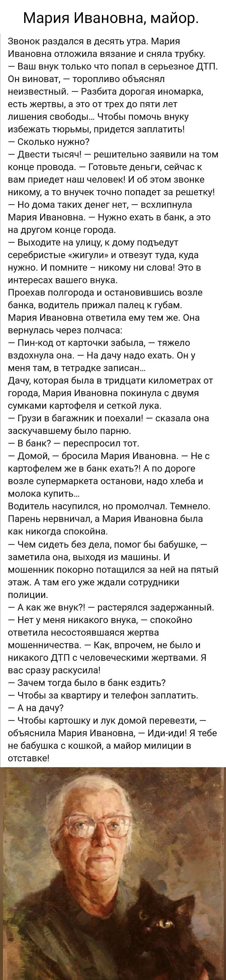 Мария Ивановна майор Звонок раздался в десять утра Мария Ивановна ОТПОЖИПВ вязание И СНЯПВ трубку Ваш внук только что попал в серьезное ДТП ОН БИНОВЭТ _ ТОрОППИВО ОбЪЯСНЯП неизвестный Разбита дорогая иномарка есть ЖёрТЕЫ а ЭТО ОТ ТРЁХ до ПЯТИ лет лишения свободы Чтобы помочь внуку избежать ТЮРЬМЫ ПРИДЕТСЯ ЗЕППЕТИТЬЁ Сколько нужно _ двести ТЫСЯЧ _ решительно заявили на ТОМ конце провода Готовьте де