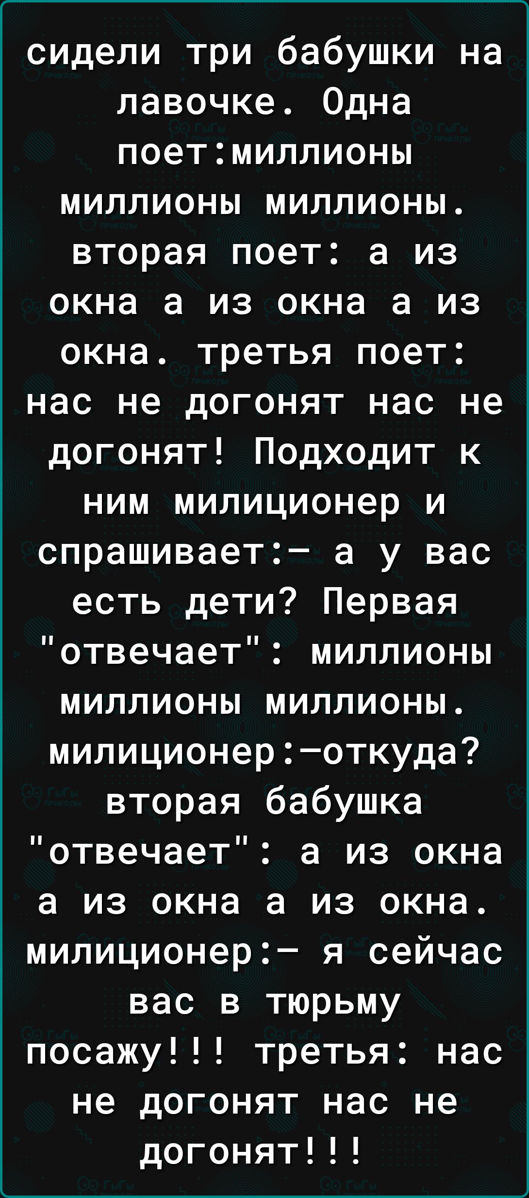 сидели три бабушки на лавочке Одна поетмиллионы миллионы миллионы вторая поет а из окна а из окна а из окна третья поет нас не догонят нас не догонят Подходит к ним милиционер и спрашивает а у вас есть дети Первая отвечает миллионы миллионы миллионы милиционероткуда вторая бабушка отвечает а из окна а из окна а из окна милиционер я сейчас вас в тюрьму посажу третья нас не догонят нас не догонят