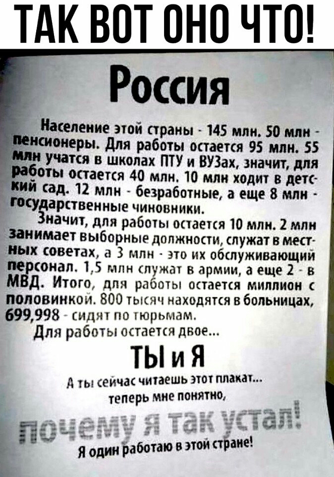 ТАК ВОТ ОНО ЧТО Россия _ Население этой страны 145 млн 50 млн пионеры для работы остается 95 млн 55 и учатся в школах ПТУ и ВУЗах 3иачит для _оты остается 40 млн 10 млн ходит в детс и сад 12 млн безработные а еще 8 млн Госу арстВенные чиновники начит для работы остается 10 млн 2 млн занимает выборные должности служат 8 мест ных советах а 3 млн это их обслуживающий пе онал 15 млн спужат в армии а е