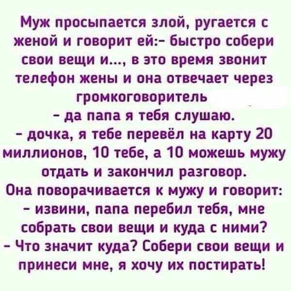 Муж просыпается злой ругается с женой и говорит ей Быстро собери свои вещи и в это время звонит телефон жены и она отвечает через громкоговоритель да папа я тебя слушаю дочка я тебе перевёл на карту 20 миллионов 10 тебе а 10 можешь мужу отдать и закончил разговор Она поворачивается к мужу и говорит извини папа перебил тебя мне собрать свои вещи и куда с ними Что значит куда Собери свои вещи и прин