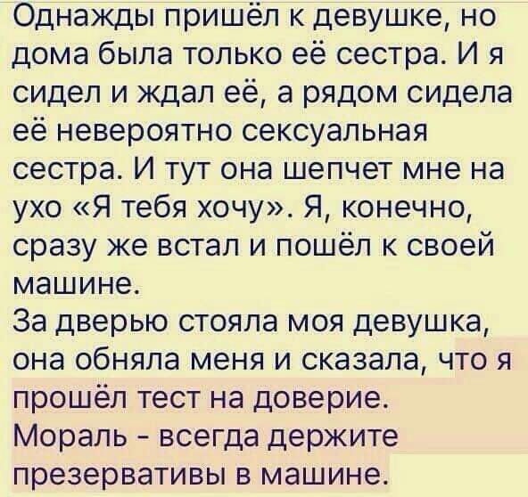 Однажды пришёл к девушке но дома была только её сестра И я сидел и ждал её а рядом сидела её невероятно сексуальная сестра И тут она шепчет мне на ухо Я тебя хочу Я конечно сразу же встал и пошёл к своей машине За дверью стояла моя девушка она обняла меня и сказала что я прошёл тест на доверие Мораль всегда держите презервативы в машине