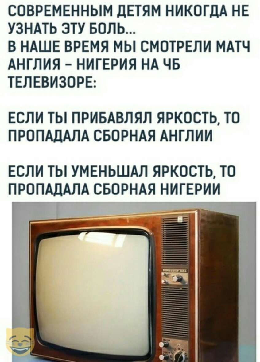 СОВРЕМЕННЫМ ДЕТЯМ НИКОГДА НЕ УЗНАТЬ ЭТУ БОЛЬ В НАШЕ ВРЕМЯ МЫ СМОТРЕЛИ МАТЧ АНГЛИЯ НИГЕРИЯ НА ЧБ ТЕЛЕВИЗОРЕ ЕСЛИ ТЫ ПРИБАВЛЯЛ ЯРКОСТЬ ТО ПРОПАДАЛА СБОРНАЯ АНГЛИИ ЕСЛИ ТЫ УМЕНЬШАЛ ЯРКОСТЬ ТО ПРОПАДАЛА СБОРНАЯ НИГЕРИИ Т