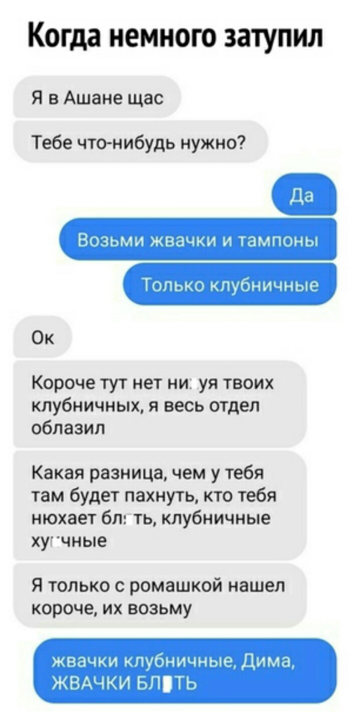 Когда НЕМНОГО ЗЗТУПИЛ Я в Ашане щас Тебе что нибудь нужно ВОЗЬМИ ЖВдЧКИ И ТЭМПОНЫ Только пубничные Ок Короче тут нет ни уя твоих клубничных я весь отдел облазил Какая разница чем у тебя там будет пахнуть кто тебя нюхает бл ть клубничные хугчные Я только с ромашкой нашел короче их возьму жвачки клубничные Дима ЖВАЧКИ ьппь