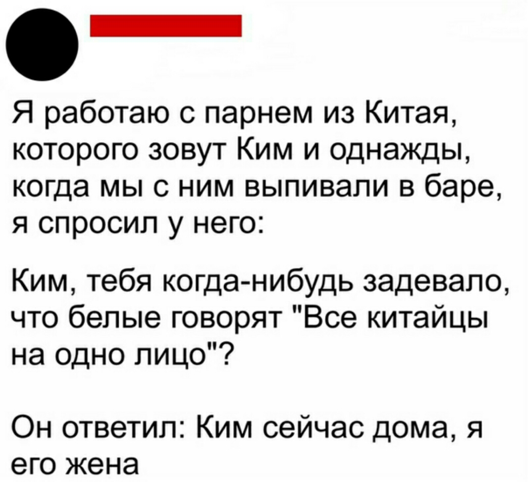 _ Я работаю с парнем из Китая которого зовут Ким и однажды когда МЫ С НИМ выпивали В баре Я спросил У него Ким тебя когда нибудь задевапо что белые говорят Все китайцы на одно лицо Он ответил Ким сейчас дома я его жена