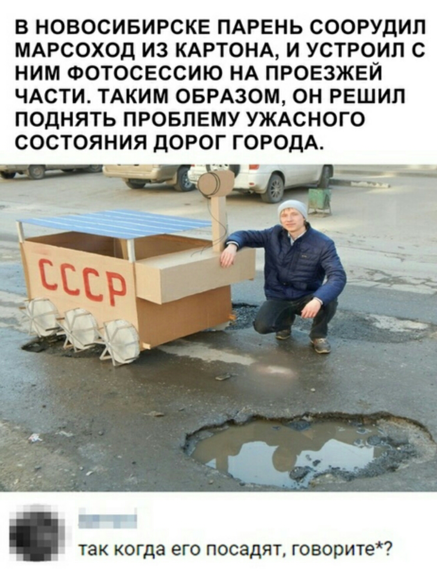 В НОВОСИБИРСКЕ ПАРЕНЬ СООРУДИЛ МАРСОХОД ИЗ КАРТОНА И УСТРОИП С НИМ ФОТОСЕССИЮ НА ПРОЕЗЖЕЙ ЧАСТИ ТАКИМ ОБРАЗОМ ОН РЕШИЛ ПОДНЯТЬ ПРОБЛЕМУ УЖАСНОГО СОСТОЯНИЯ ДОРОГ ГОРОДА так когда его посадят говорите