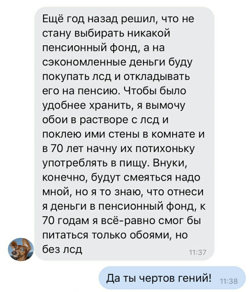 Ещё год назад решил что не стану выбирать никакой пенсионный фонд а на сэкономленные деньги буду покупать под и откладывать его на пенсию Чтобы было удобнее хранить я вымочу обои в растворе с под и поклею ими стены в комнате и в 70 лет начну их потихоньку употреблять в пищу Внуки конечно будут смеяться надо мной но я то знаю что отнеси я деньги в пенсионный фонд к 70 годам я всё равно смог бы пита