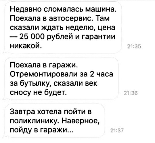 Недавно сломалась машина Поехала в автосервис Там сказали ждать неделю цена 25 000 рублей и гарантии никакой Поехала в гаражи Отремонтировали за 2 часа за бутылку сказали век сносу не будет Завтра хотела пойти в поликлинику Наверное пойду в гаражи