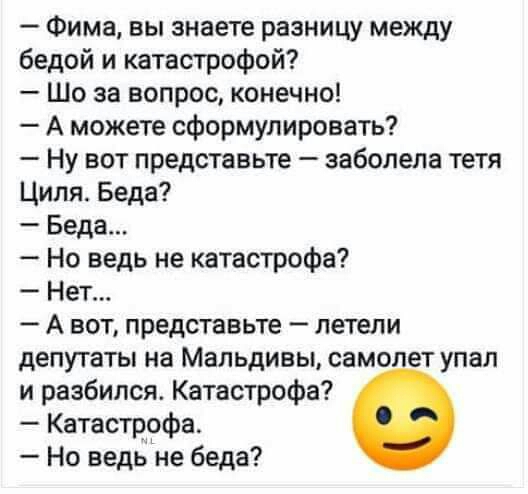 Фима вы знаете разницу между бедой и катастрофой Шо за вопрос конечно А можете сформулировать Ну вот представьте заболела тетя Циля Беда Беда Но ведь не катастрофа Нет А вот представьте летели депутаты на Мальдивы самолет упал и разбился Катастрофа Катастрофа Но ведьне беда
