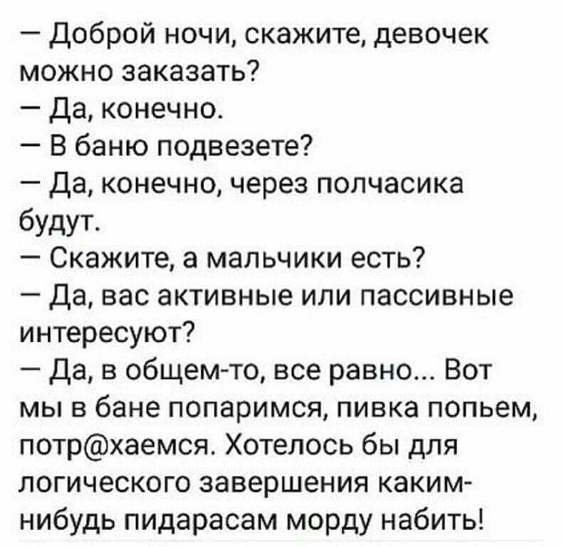Доброй ночи скажите девочек можно заказать да конечно В баню подвезете Да конечно через полчасика будут Скажите а мальчики есть Да вас активные или пассивные интересуют Да в общемто все равно Вот мы в бане попаримся пивка попьем потрхаемся Хотелось бы для логического завершения каким нибудь пидарасам морду набить