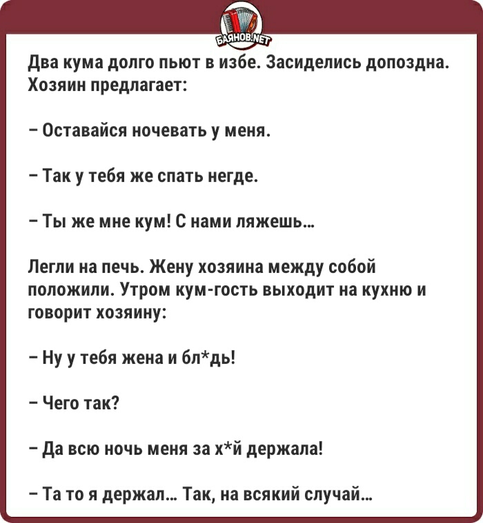 два кума долго льют в избе Засиделись допоздна Хозяин предлагает _ Оставайся ночевать у меня Так у тебя же спать негде Ты же мне кум с нами ляжешь Петли на печь Жену хозяина между собой положили Утром кум гость выходит на кухню и говорит хозяину Ну у тебя жена и блдь Чего так да всю ночь меня за хй держала Та то я держал Так на всякий случай