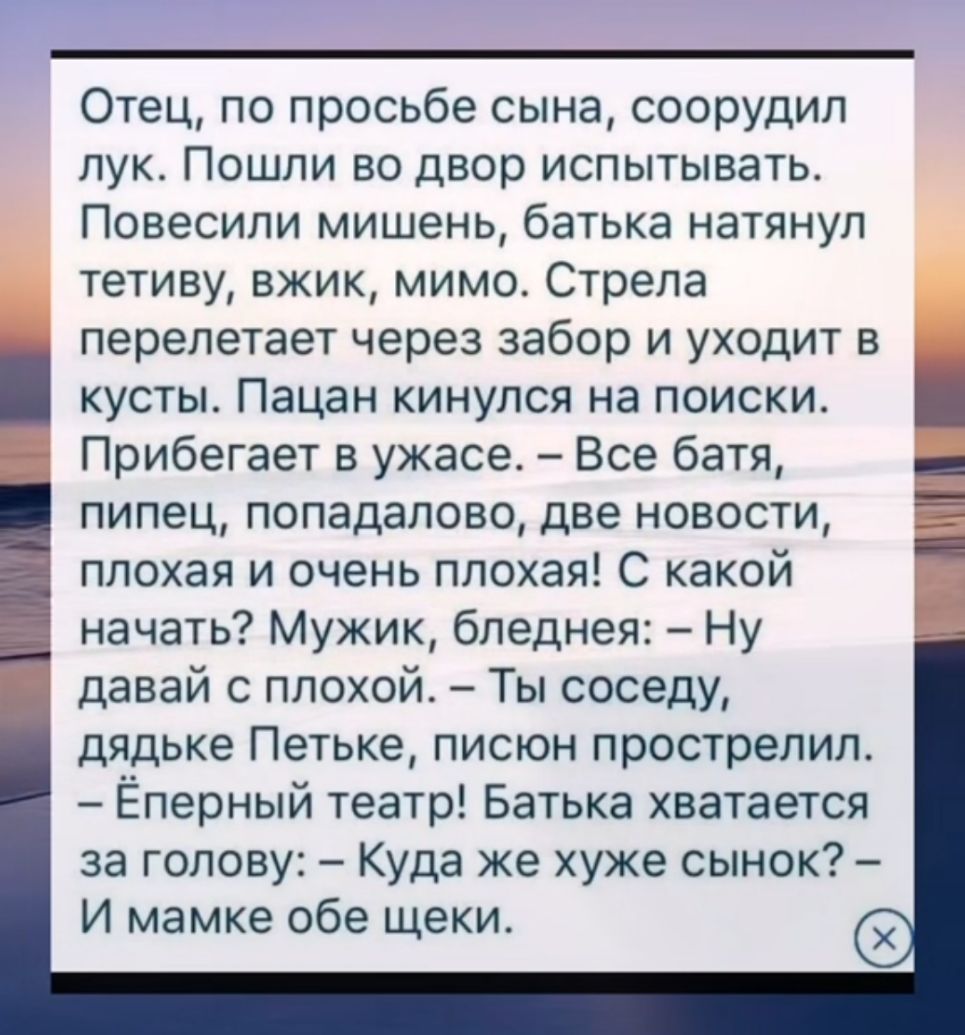 Отец по просьбе сына соорудил пук Пошли во двор испытывать Повесили мишень батька натянул тетиву вжик мимо Стрела перелетает через забор и уходит в кустьъ Пацан кинулся на поиски Прибегает в ужасе Все батя пипец попадапово две новости плохая и очень плохая С какой начать Мужик бпеднея Ну давай с плохой Ты соседу дядьке Петьке писюн прострелил Ёперный театр Батька хватается за голову Куда же хуже с