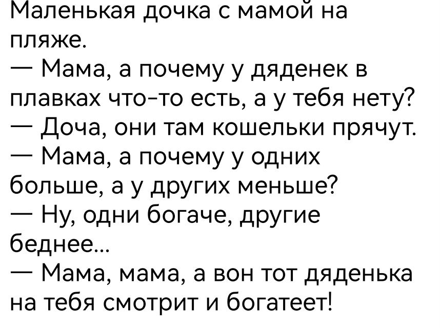 Маленькая дочка с мамой на пляже.
— Мама, а почему у дяденек в плавках что-то есть, а у тебя нету?
— Доча, они там кошельки прячут.
— Мама, а почему у одних больше, а у других меньше?
— Ну, одни богаче, другие беднее...
— Мама, мама, а вон тот дяденька на тебя смотрит и богатет!