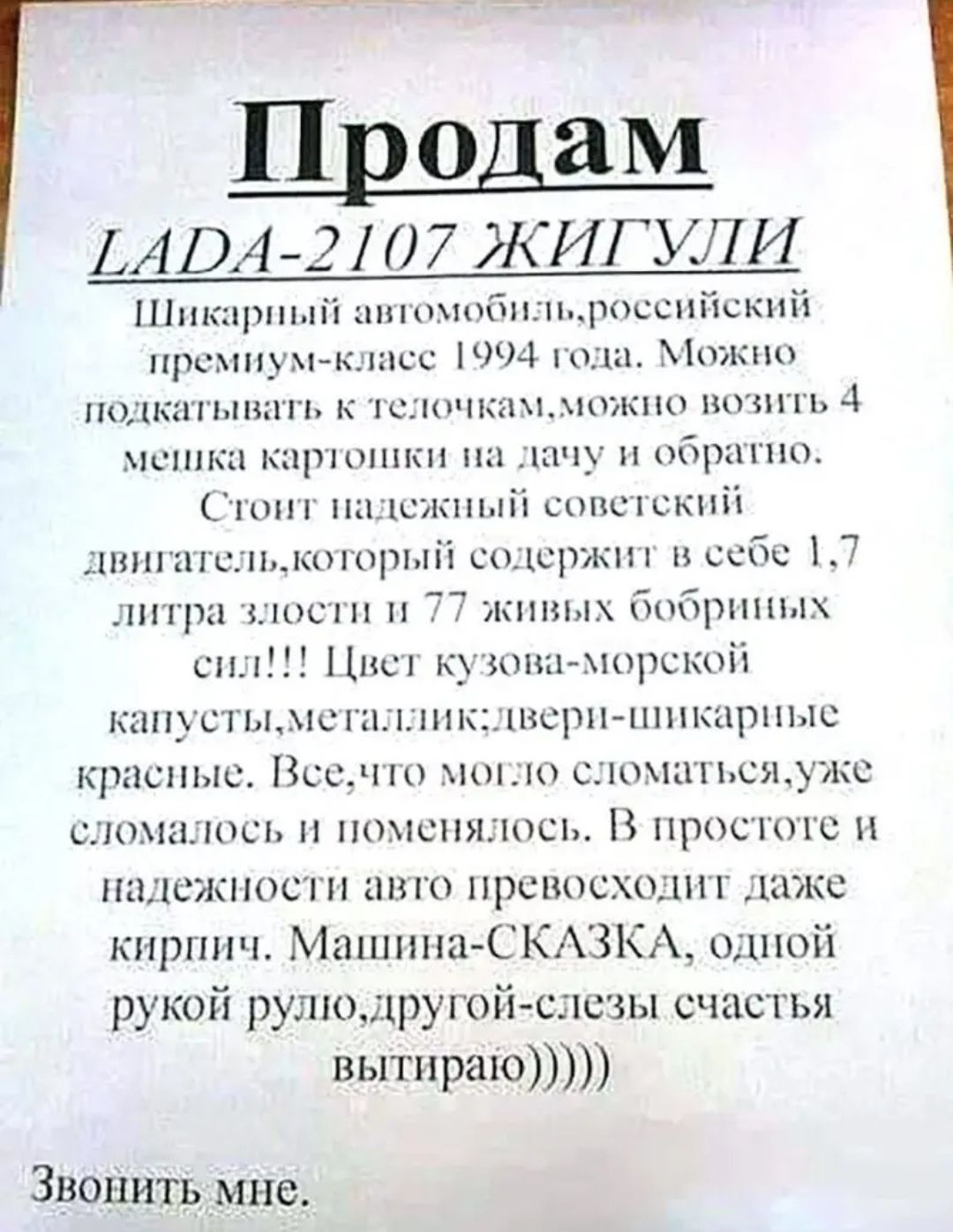 Продаю LADA-2107 Жигули

Шикарный автомобиль, российский премиум-класс 1994 года. Можно подкатать к телечкам, можно возить 4 мешка картошки на дачу и обратно.
Стоит надежный советский двигатель, который содержит в себе 1,7 литра злости и 77 живых борбиных сил!!! Цвет кузова - морской капусты, металл, двери - шикарные красные.
Все, что могло сломаться, уже сломалось и поменялось. В простоте и надежности авто превосходит даже кирпич. Машина-СКАЗКА, одной рукой руля, другой – слезы счастья вытираю)))) 

Звонить мне.