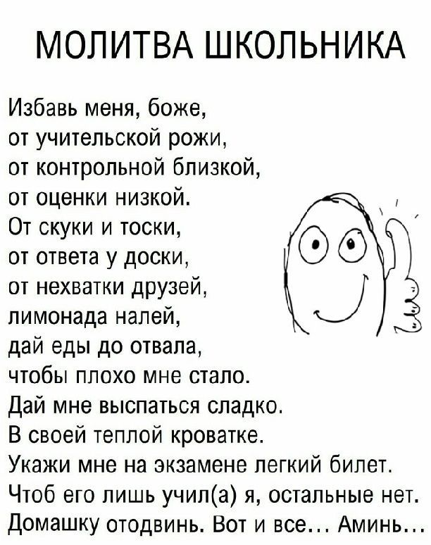 МОЛИТВА ШКОЛЬНИКА Избавь меня боже от учительской рожи от контрольной близкой от оценки низкой От скуки и тоски от ответа у доски от нехватки друзей лимонада налей дай еды до отвала ЧТОбЫ ПЛОХО МНЕ СШПО Дай мне выспаться сладко В своей теплой кроватке Укажи мне на экзамене легкий билет Чтоб его лишь учипа и остальные нет Домашку отодвинь Вот и все Аминь