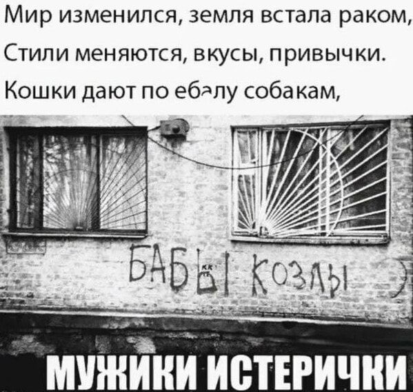 Мир изменился, земля встала раком, Стили меняются, вкусы, привычки. Кошки дают по ебалу собакам, БАБЫ КОЗЛЫ МУЖИКИ ИСТЕРИЧКИ
