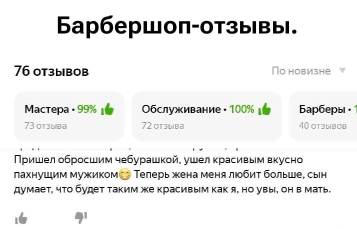Барбершоп-отзывы.

76 отзывов

Мастера - 99%
Обслуживание - 100%
Барберы - 40 отзывов

Пришел обросшим чебурашкой, ушел красивым вкуснопахнущим мужиком😊 Теперь жена меня любит больше, сын думает, что будет таким же красивым как я, но увы, он в мать.