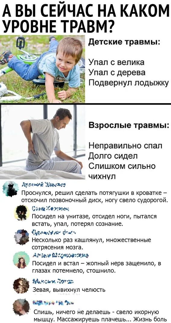 А ВЫ СЕЙЧАС НА КАКОМ УРОВНЕ ТРАВМ?

Детские травмы:
Упал с велика
Упал с дерева
Подвернул лодыжку

Взрослые травмы:
Неправильно спал
Долго сидел
Слишком сильно чихнул

— Проснулся, решил сделать потяжки в кроватке – отщелкнул поясничный диск, ногу свело судорогой.

— Посидел на унитазе, отсидел ноги, пытался встать, упал, потерял сознание.

— Несколько раз кашлянул, множественные сотрясения мозга.

— Посидел и встал – желтый нерв зажимило, в глазах потемнело, стошнило.

— Зеваю, выкину челюсть.

Дорогие, ничего не делайте – берёте и словно икону пускаете! Масажируете плавно... Жизнь была.