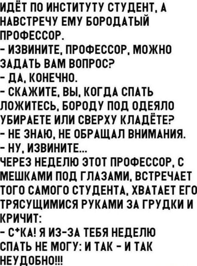ИДЁТ ПО ИНСТИТУТУ СТУДЕНТ, А НАВСТРЕЧУ ЕМУ БОРОДАТЫЙ ПРОФЕССОР.
- ИЗВИНИТЕ, ПРОФЕССОР, МОЖНО ЗАДАТЬ ВАМ ВОПРОС?
- ДА, КОНЕЧНО.
- СКАЖИТЕ, ВЫ, КОГДА СПАТЬ ЛОЖИТЕСЬ, БОРОДУ ПОД ОДЕЯЛО УБИРАЕТЕ ИЛИ СВЕРХУ КЛАДЁТЕ?
- НЕ ЗНАЮ, НЕ ОБРАЩАЛ ВНИМАНИЯ.
- НУ, ИЗВИНИТЕ...
ЧЕРЕЗ НЕДЕЛЮ ЭТОТ ПРОФЕССОР, С МЕШКАМИ ПОД ГЛАЗАМИ, ВСТРЕЧАЕТ ТОГО САМОГО СТУДЕНТА, ХВАТАЕТ ЕГО ТРЯСУЩИМИСЯ РУКАМИ ЗА ГРУДКИ И КРИЧИТ:
- С*КА! Я ИЗ-ЗА ТЕБЯ НЕДЕЛЮ СПАТЬ НЕ МОГУ: И ТАК - И ТАК НЕДОБНО!!!