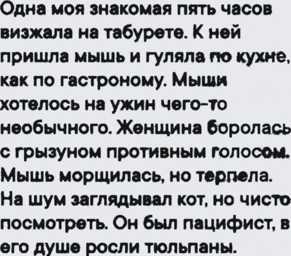 Одна моя знакомая пять часов визжала на табурете. К ней пришла мышь и гуляла по кухне, как по гастроному. Мыши хотелось на ужин чего-то необычного. Женщина боролась с грозным противным голосом. Мышь морщилась, но терпела. На шум заглядывал кот, но чисто посмотреть. Он был пацифист, в его душе росли тюльпаны.