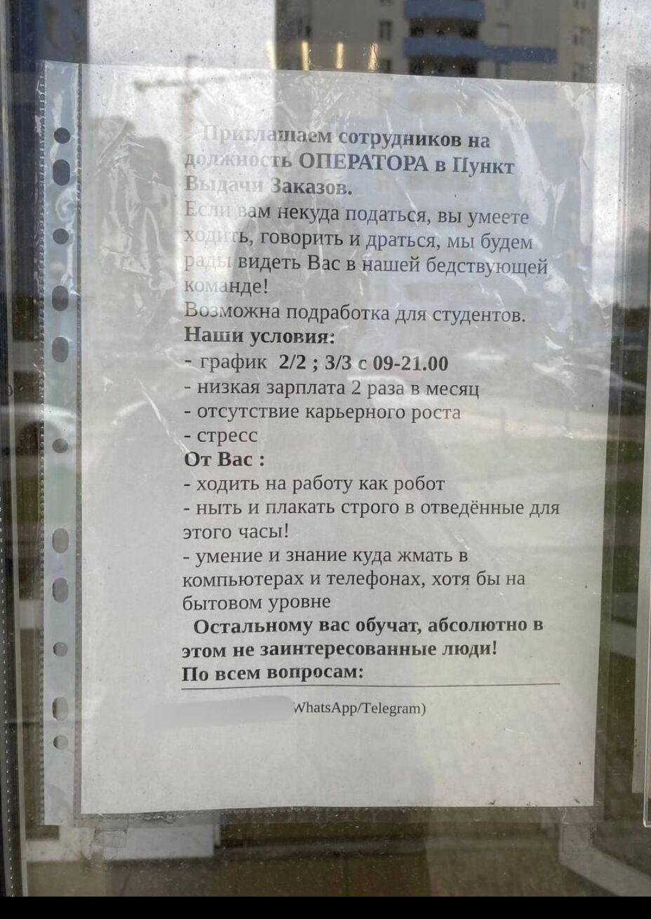 Принимаем сотрудников на должность ОПЕРАТОРА в Пункт Выдачи Заказов.
Если вам некуда податься, вы умеете говорить и драться, мы будем рады видеть Вас в нашей дружной команде!
Возможна подработка для студентов.
Наши условия:
- график 2/2; 3/3 с 09-21.00
- низкая зарплата 2 раза в месяц
- отсутствие карьерного роста
- стресс
От Вас:
- ходить на работу как робот
- ныть и плакать строго в отведенные для этого час!
- умение и знание куда жать в компьютерах и телефонах, хоть бы на бытовом уровне
Остальному вас обучат, абсолютно в этом не заинтересованные люди!
По всем вопросам: