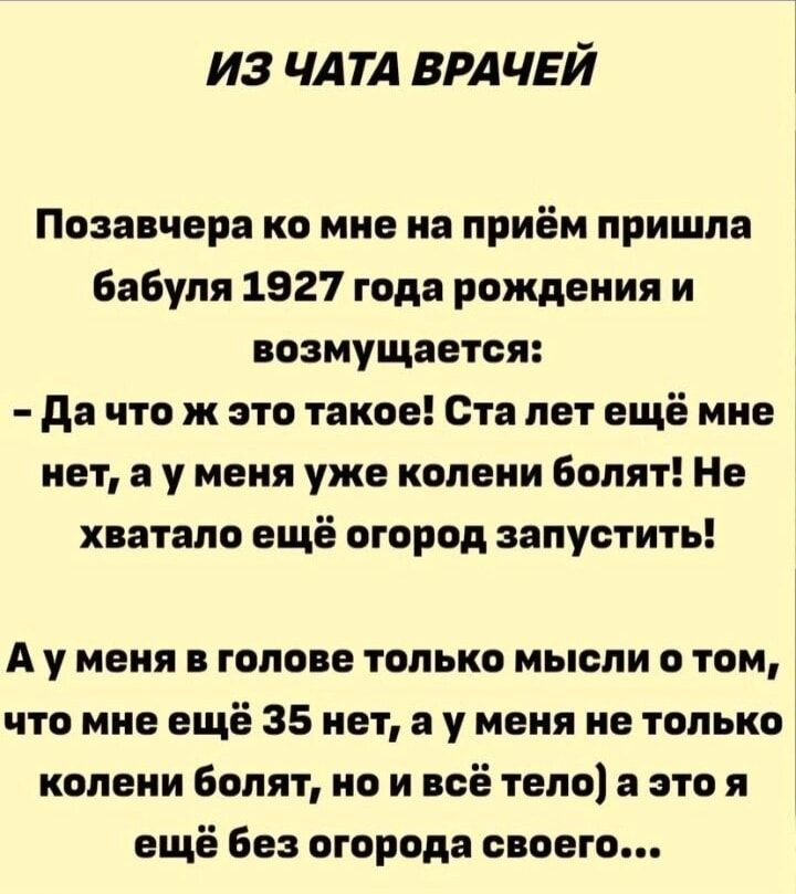 ИЗ ЧАТА ВРАЧЕЙ

Позавчера ко мне на приём пришла бабушка 1927 года рождения и возмущается:
- Да что ж это такое! Ста лет ещё мне нет, а у меня уже колени болят! Не хватало ещё огород запустить!

А у меня в голове только мысли о том, что мне ещё 35 нет, а у меня не только колени болят, но и всё тело, а это я ещё без огорода своего...