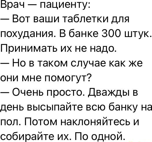 Врач — пациенту:
— Вот ваши таблетки для похудения. В банке 300 штук. Принимать их не надо.
— Но в таком случае как же они мне помогут?
— Очень просто. Дважды в день высыпайте всю банку на пол. Потом наклоняйтесь и собирайте их. По одной.