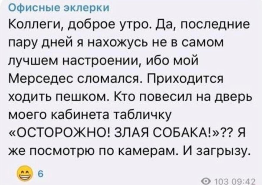 Коллеги, доброе утро. Да, последние пару дней я нахожусь не в самом лучшем настроении, ибо мой Мерседес сломался. Приходится ходить пешком. Кто повесил на дверь моего кабинета табличку «ОСТОРОЖНО! ЗЛАЯ СОБАКА!»?? Я же посмотрю по камерам. И загружу.