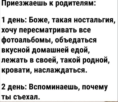 Приезжаешь к родителям:

1 день: Боже, такая ностальгия, хочу пересматривать все фотоальбомы, обедаться вкусной домашней едой, лежать в своей, такой родной, кровати, наслаждаться.

2 день: Вспоминаешь, почему ты съехал.