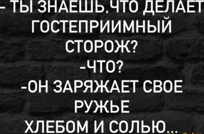 - ТЫ ЗНАЕШЬ, ЧТО ДЕЛАЕТ ГОСТЕПРИИМНЫЙ СТОРОЖ?
- ЧТО?
- ОН ЗАРЯДЖАЕТ СВОЕ РУЖЬЕ ХЛЕБОМ И СОЛЬЮ...