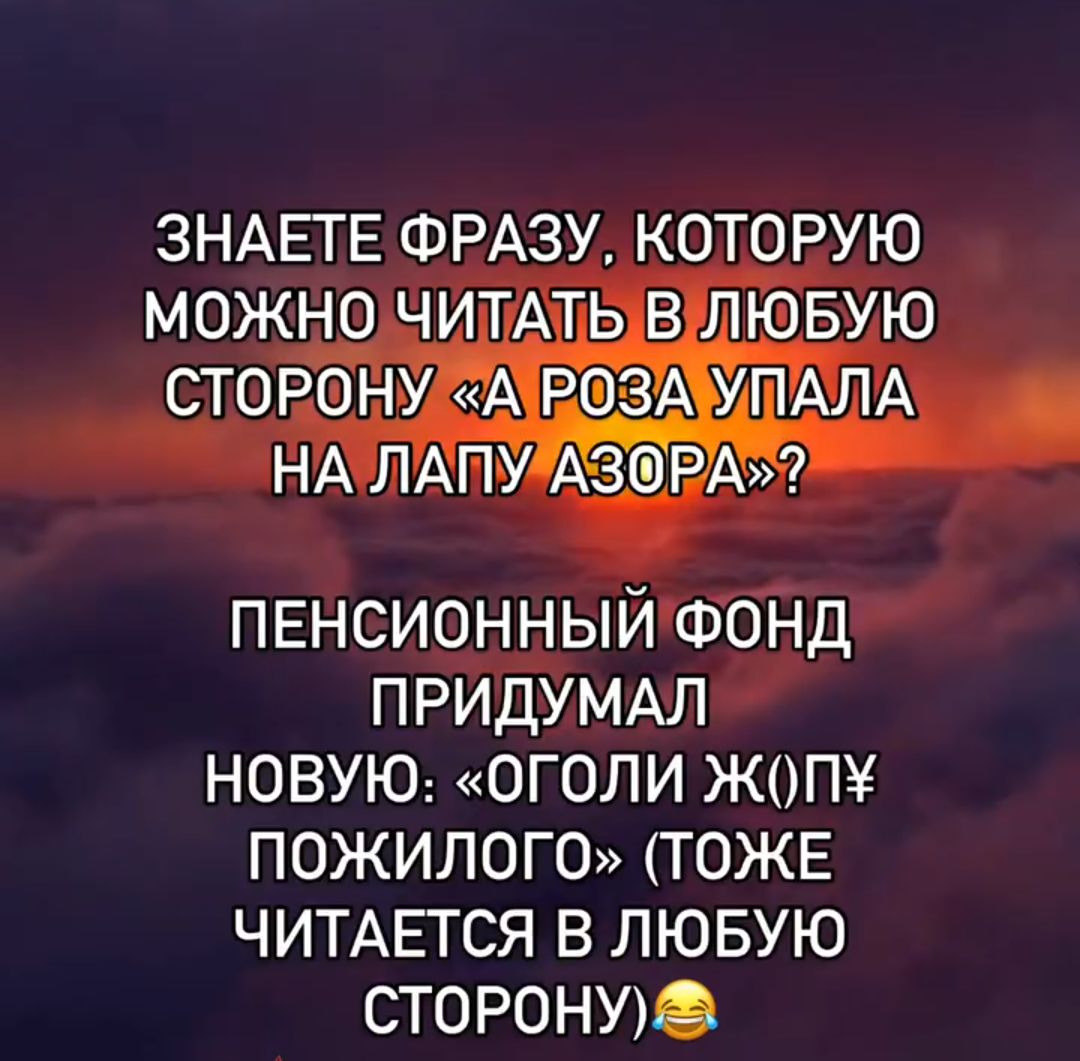 ЗНАЕТЕ ФРАЗУ, КОТОРУЮ МОЖНО ЧИТАТЬ В ЛЮБУЮ СТОРОНУ «А РОЗА УПАЛА НА ЛАПУ АЗОРА»?
ПЕНСИОННЫЙ ФОНД ПРИДУМАМ НОВУЮ: «ОГОЛИ Ж(П) ПОЖИЛОГО» (ТОЖЕ ЧИТАЕТСЯ В ЛЮБУЮ СТОРОНУ)😂