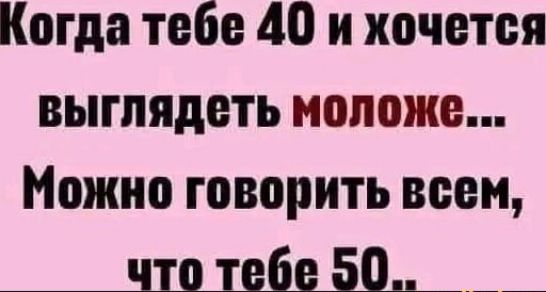 Когда тебе 40 и хочется выглядеть моложе... Можно говорить всем, что тебе 50..